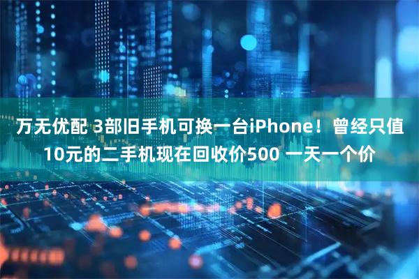 万无优配 3部旧手机可换一台iPhone!曾经只值10元的二手机现在回收价500 一天一个价