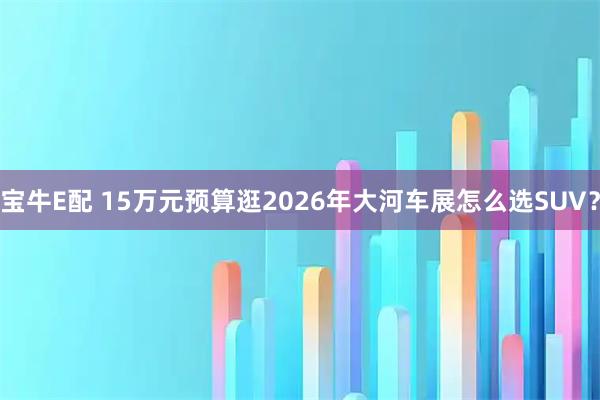 宝牛E配 15万元预算逛2026年大河车展怎么选SUV?