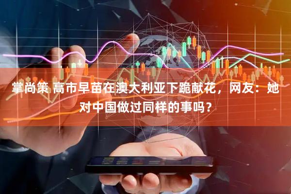 掌尚策 高市早苗在澳大利亚下跪献花，网友：她对中国做过同样的事吗？