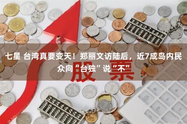 七星 台湾真要变天！郑丽文访陆后，近7成岛内民众向“台独”说“不”