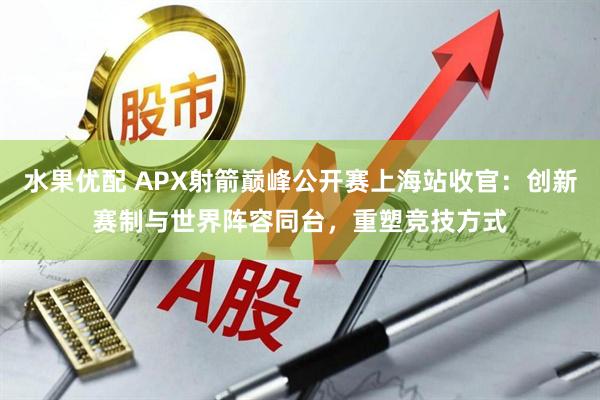 水果优配 APX射箭巅峰公开赛上海站收官：创新赛制与世界阵容同台，重塑竞技方式